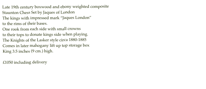 Late 19th century boxwood and ebony weighted composite
Staunton Chess Set by Jaques of LondonThe kings with impressed mark “Jaques London”
to the rims of their bases.One rook from each side with small crowns
to their tops to donate kings side when playing. 
The Knights of the Lasker style circa 1880-1885
Comes in later mahogany lift up top storage box 
King 3.5 inches (9 cm.) high.£1050 including delivery
